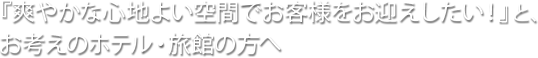 『爽やかな心地よい空間でお客様をお迎えしたい！』と、お考えのホテル・旅館の方へ